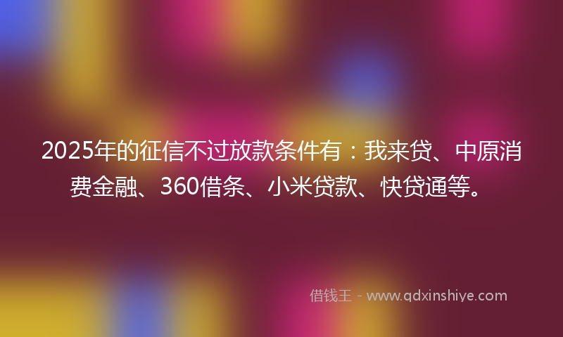 2025年的征信不过放款条件有：我来贷、中原消费金融、360借条、小米贷款、快贷通等。