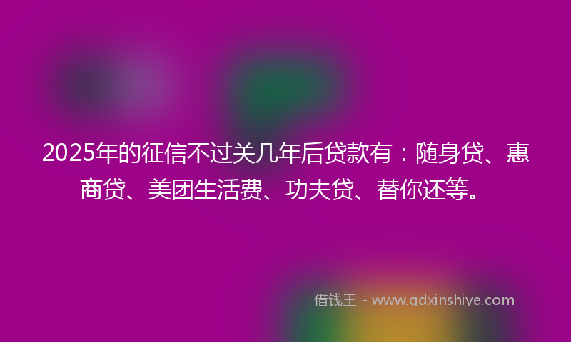 2025年的征信不过关几年后贷款有：随身贷、惠商贷、美团生活费、功夫贷、替你还等。