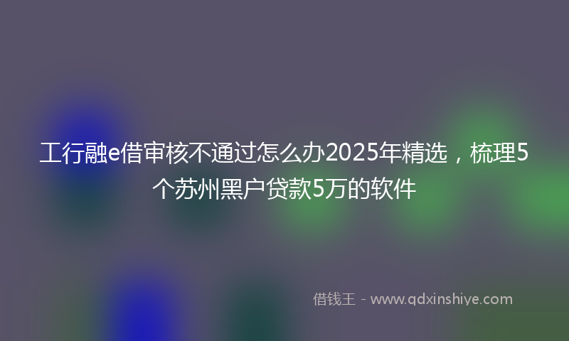 工行融e借审核不通过怎么办2025年精选，梳理5个苏州黑户贷款5万的软件