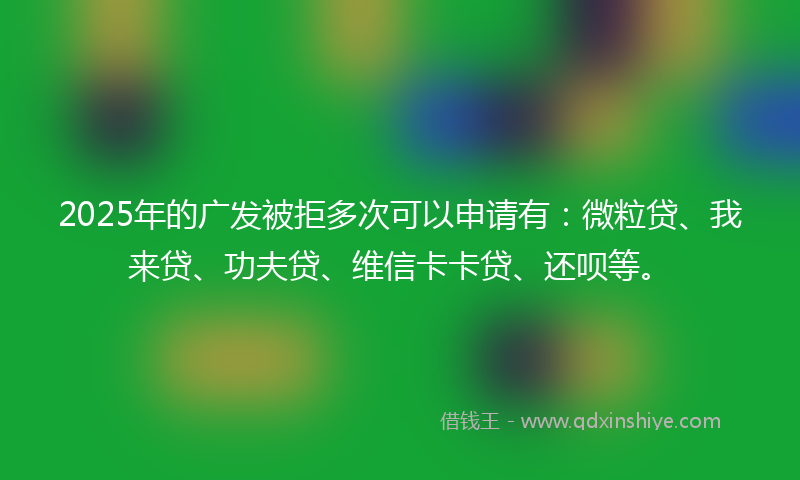 2025年的广发被拒多次可以申请有：微粒贷、我来贷、功夫贷、维信卡卡贷、还呗等。