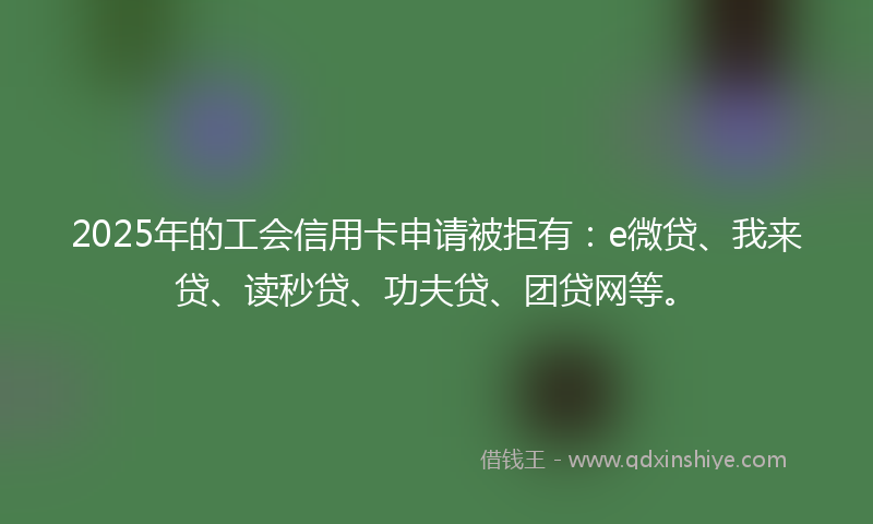 2025年的工会信用卡申请被拒有：e微贷、我来贷、读秒贷、功夫贷、团贷网等。