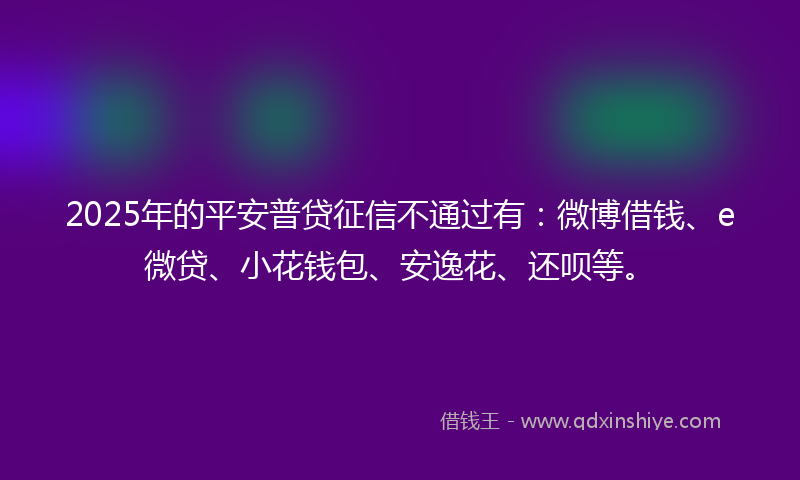 2025年的平安普贷征信不通过有：微博借钱、e微贷、小花钱包、安逸花、还呗等。