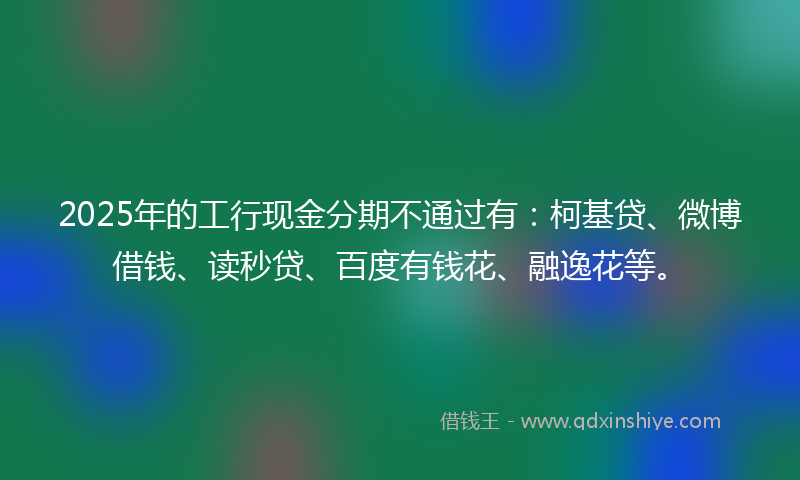 2025年的工行现金分期不通过有：柯基贷、微博借钱、读秒贷、百度有钱花、融逸花等。