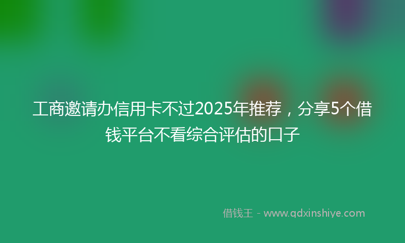 工商邀请办信用卡不过2025年推荐，分享5个借钱平台不看综合评估的口子