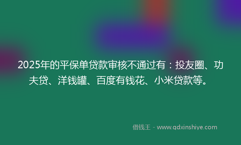 2025年的平保单贷款审核不通过有：投友圈、功夫贷、洋钱罐、百度有钱花、小米贷款等。