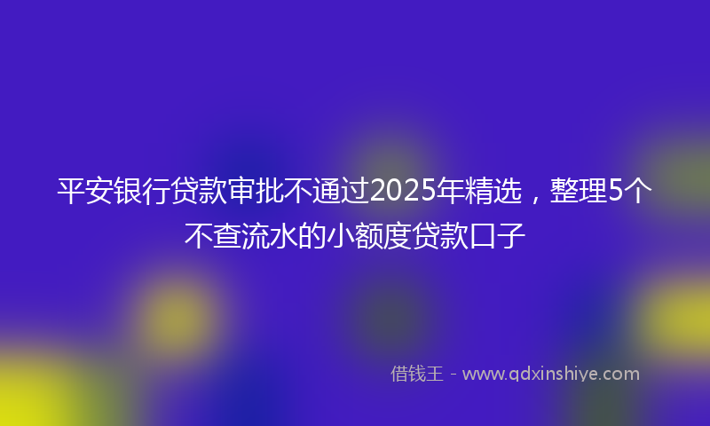 平安银行贷款审批不通过2025年精选，整理5个不查流水的小额度贷款口子