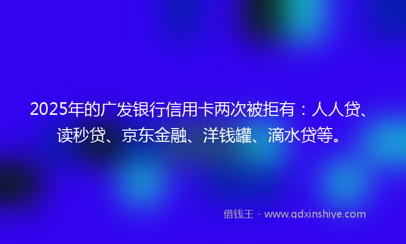 2025年的广发银行信用卡两次被拒有：人人贷、读秒贷、京东金融、洋钱罐、滴水贷等。