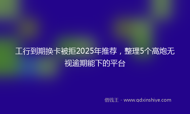 工行到期换卡被拒2025年推荐，整理5个高炮无视逾期能下的平台