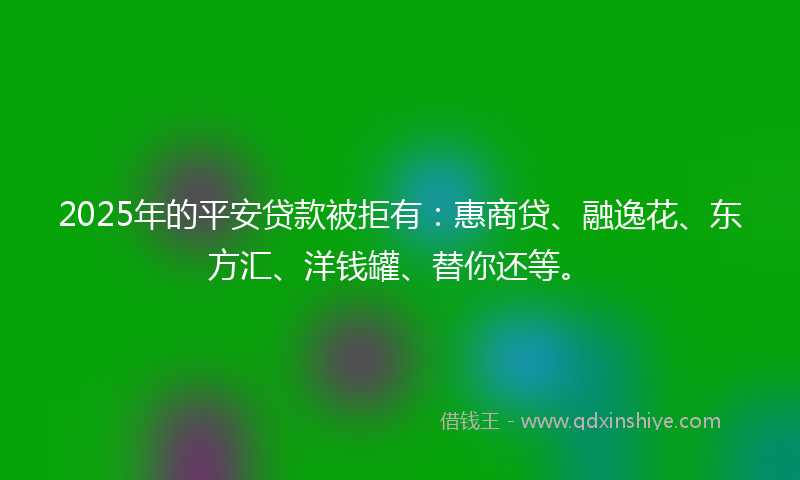 2025年的平安贷款被拒有：惠商贷、融逸花、东方汇、洋钱罐、替你还等。