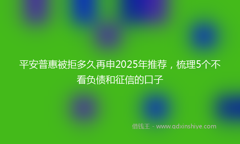平安普惠被拒多久再申2025年推荐，梳理5个不看负债和征信的口子