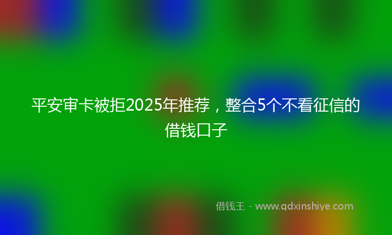 平安审卡被拒2025年推荐，整合5个不看征信的借钱口子