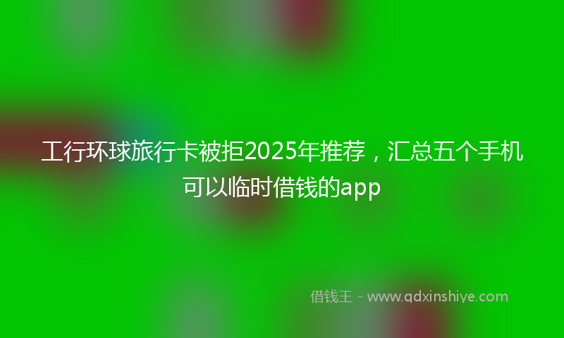 工行环球旅行卡被拒2025年推荐，汇总五个手机可以临时借钱的app