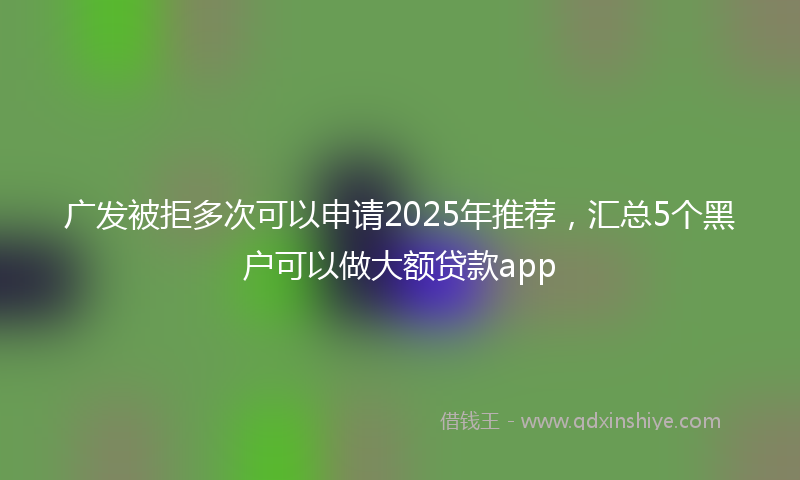 广发被拒多次可以申请2025年推荐，汇总5个黑户可以做大额贷款app