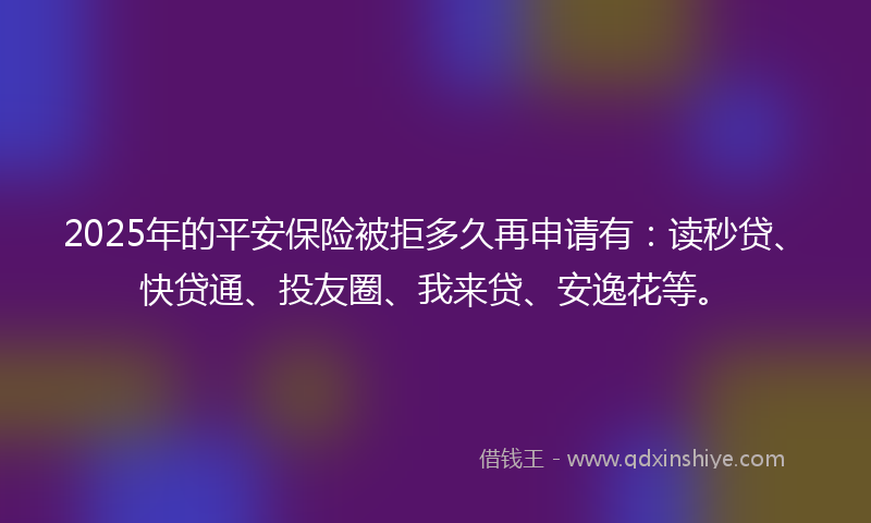 2025年的平安保险被拒多久再申请有：读秒贷、快贷通、投友圈、我来贷、安逸花等。