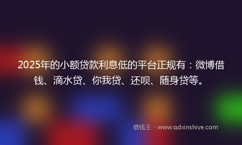 2025年的小额贷款利息低的平台正规有：微博借钱、滴水贷、你我贷、还呗、随身贷等。