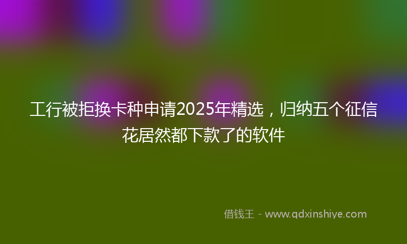 工行被拒换卡种申请2025年精选，归纳五个征信花居然都下款了的软件