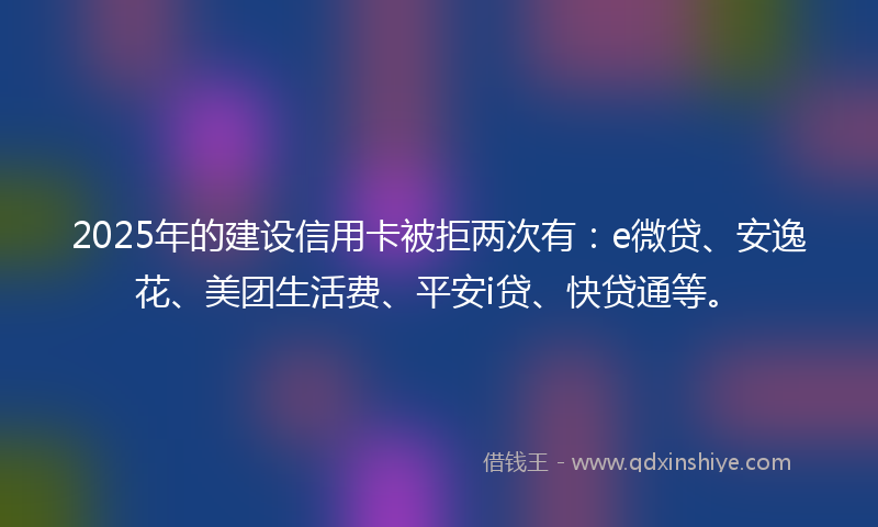2025年的建设信用卡被拒两次有：e微贷、安逸花、美团生活费、平安i贷、快贷通等。