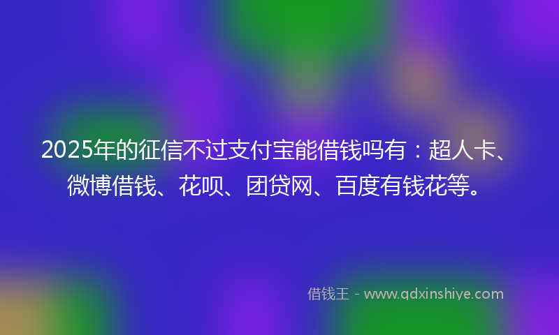 2025年的征信不过支付宝能借钱吗有：超人卡、微博借钱、花呗、团贷网、百度有钱花等。