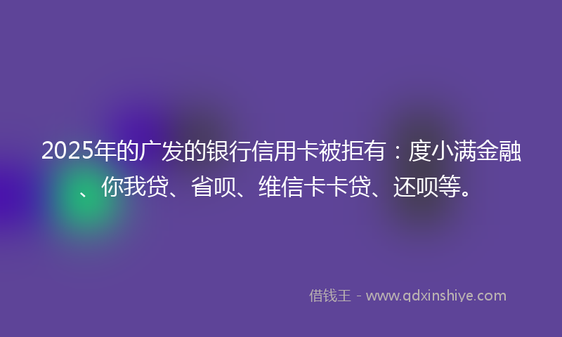 2025年的广发的银行信用卡被拒有：度小满金融、你我贷、省呗、维信卡卡贷、还呗等。