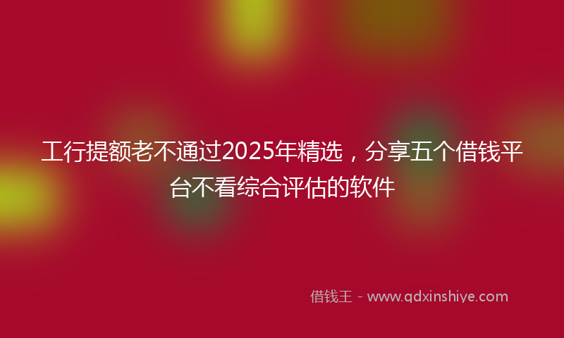 工行提额老不通过2025年精选，分享五个借钱平台不看综合评估的软件