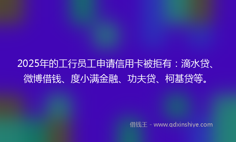 2025年的工行员工申请信用卡被拒有:滴水贷、微博借钱、度小满金融、功夫贷、柯基贷等。