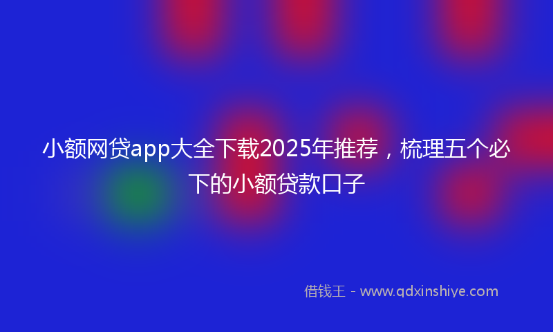 小额网贷app大全下载2025年推荐，梳理五个必下的小额贷款口子