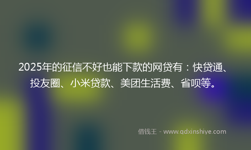 2025年的征信不好也能下款的网贷有：快贷通、投友圈、小米贷款、美团生活费、省呗等。