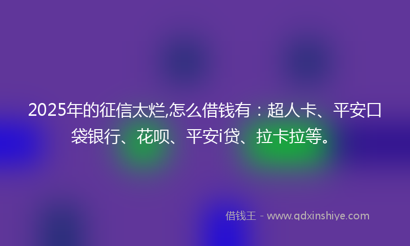 2025年的征信太烂,怎么借钱有：超人卡、平安口袋银行、花呗、平安i贷、拉卡拉等。