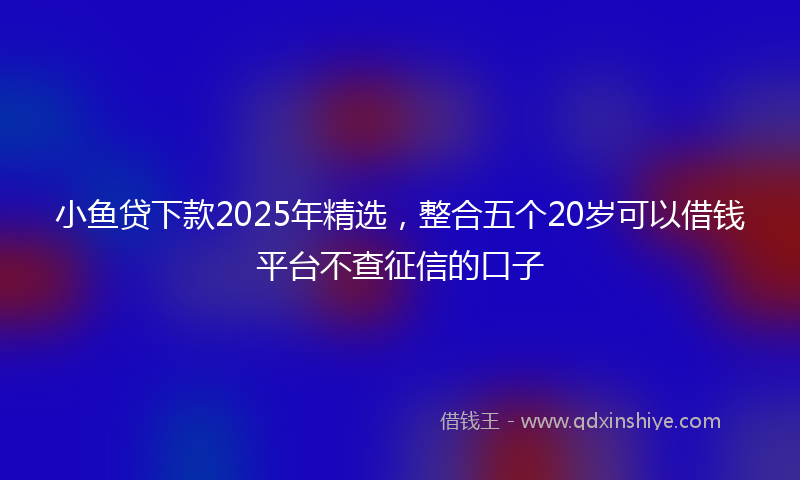 小鱼贷下款2025年精选，整合五个20岁可以借钱平台不查征信的口子