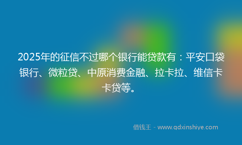 2025年的征信不过哪个银行能贷款有：平安口袋银行、微粒贷、中原消费金融、拉卡拉、维信卡卡贷等。