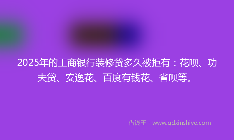 2025年的工商银行装修贷多久被拒有:花呗、功夫贷、安逸花、百度有钱花、省呗等。