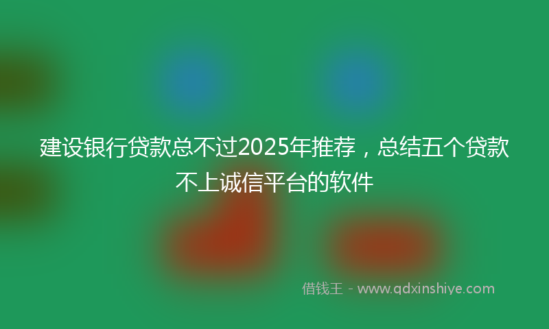 建设银行贷款总不过2025年推荐，总结五个贷款不上诚信平台的软件