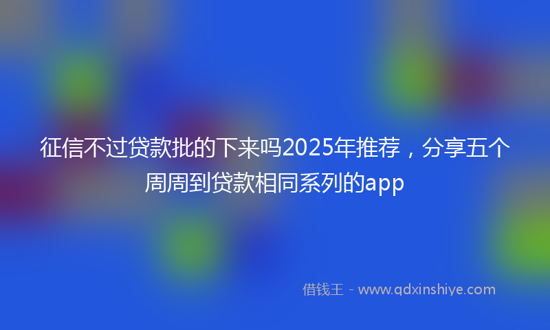 征信不过贷款批的下来吗2025年推荐，分享五个周周到贷款相同系列的app