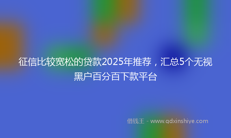 征信比较宽松的贷款2025年推荐，汇总5个无视黑户百分百下款平台