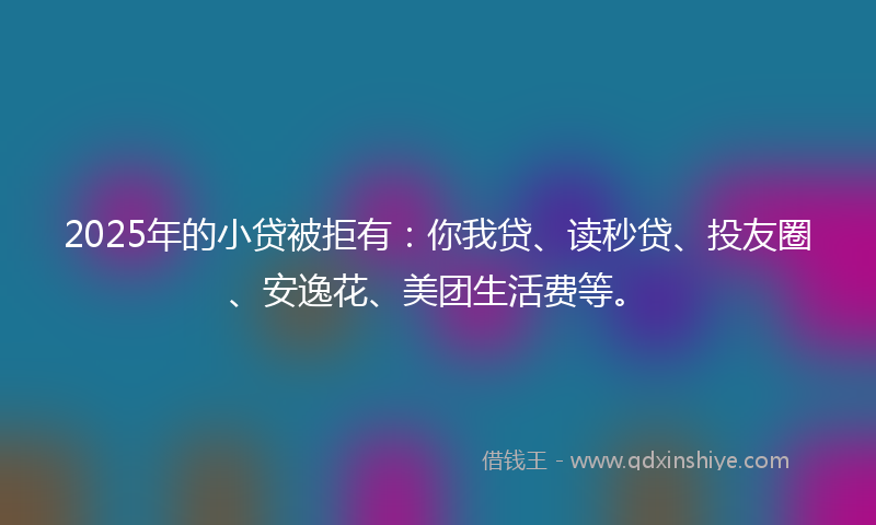2025年的小贷被拒有：你我贷、读秒贷、投友圈、安逸花、美团生活费等。