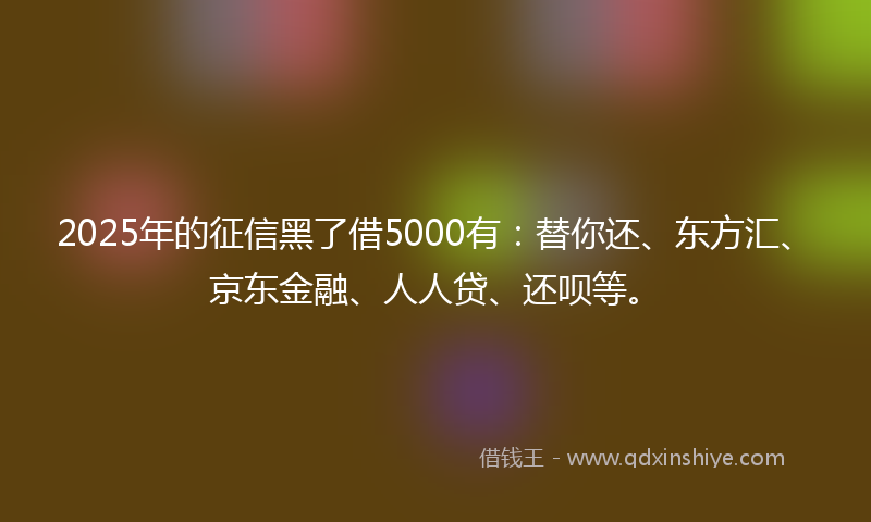 2025年的征信黑了借5000有：替你还、东方汇、京东金融、人人贷、还呗等。