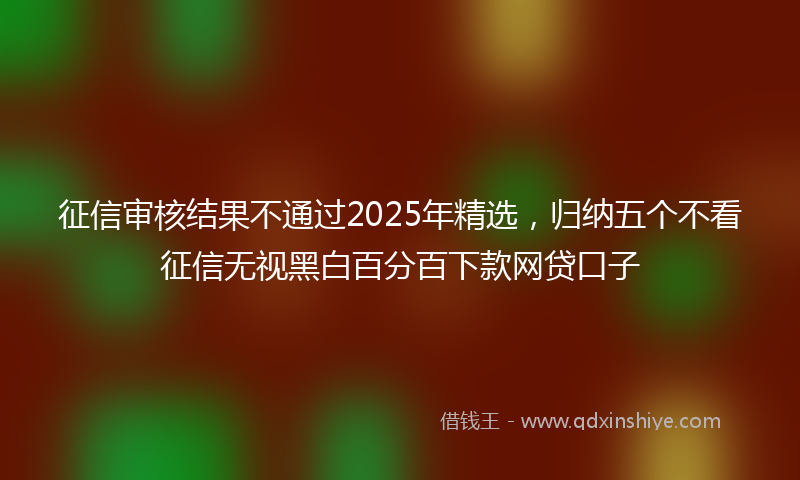 征信审核结果不通过2025年精选，归纳五个不看征信无视黑白百分百下款网贷口子