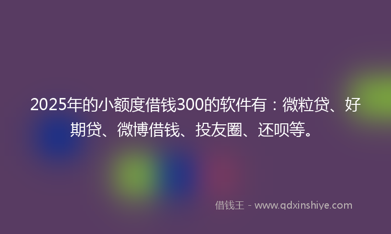 2025年的小额度借钱300的软件有：微粒贷、好期贷、微博借钱、投友圈、还呗等。