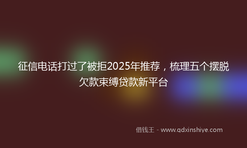征信电话打过了被拒2025年推荐，梳理五个摆脱欠款束缚贷款新平台