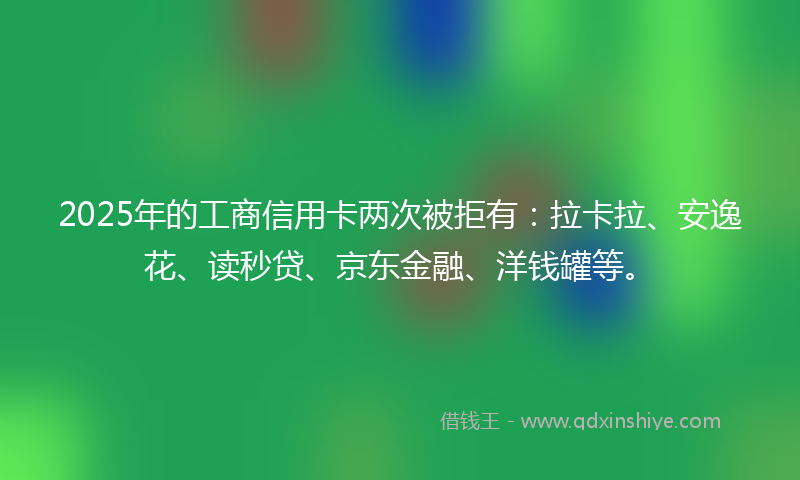 2025年的工商信用卡两次被拒有：拉卡拉、安逸花、读秒贷、京东金融、洋钱罐等。