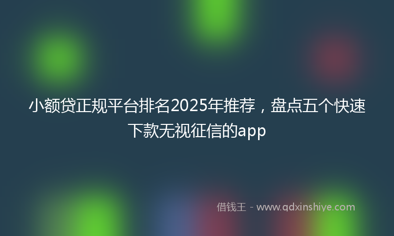 小额贷正规平台排名2025年推荐，盘点五个快速下款无视征信的app