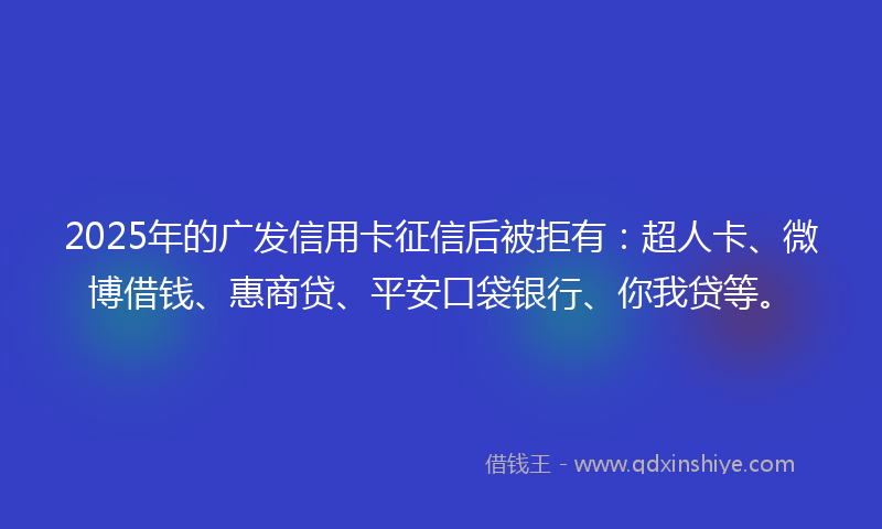 2025年的广发信用卡征信后被拒有：超人卡、微博借钱、惠商贷、平安口袋银行、你我贷等。