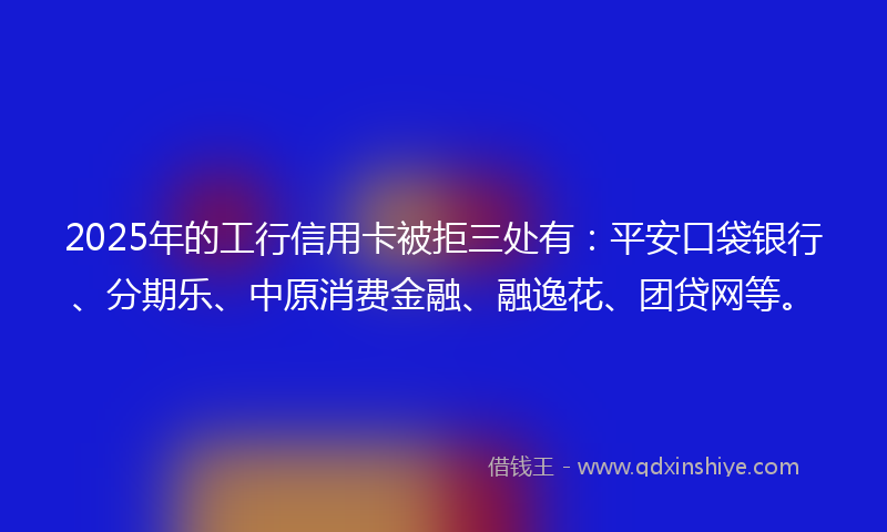 2025年的工行信用卡被拒三处有：平安口袋银行、分期乐、中原消费金融、融逸花、团贷网等。