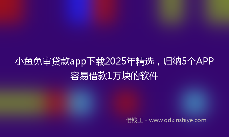 小鱼免审贷款app下载2025年精选，归纳5个APP容易借款1万块的软件