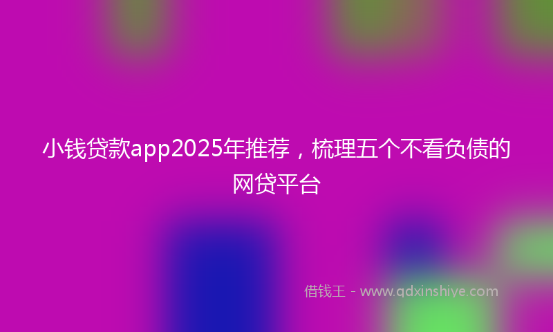 小钱贷款app2025年推荐，梳理五个不看负债的网贷平台