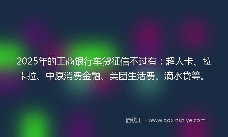 2025年的工商银行车贷征信不过有：超人卡、拉卡拉、中原消费金融、美团生活费、滴水贷等。