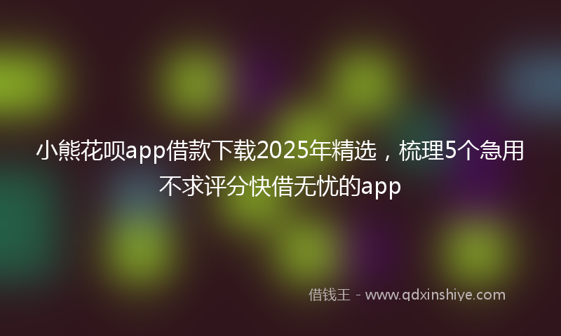 小熊花呗app借款下载2025年精选，梳理5个急用不求评分快借无忧的app