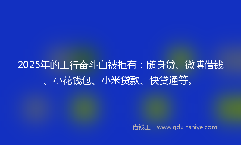 2025年的工行奋斗白被拒有：随身贷、微博借钱、小花钱包、小米贷款、快贷通等。