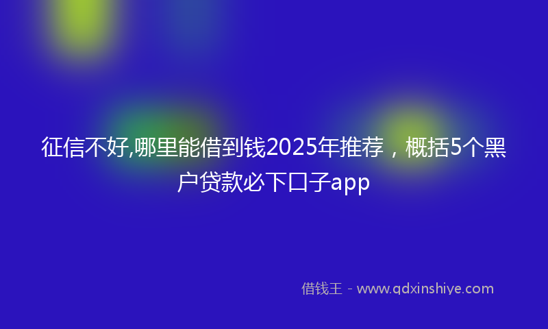 征信不好,哪里能借到钱2025年推荐，概括5个黑户贷款必下口子app