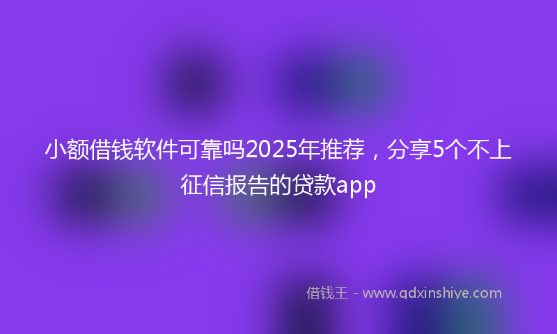小额借钱软件可靠吗2025年推荐，分享5个不上征信报告的贷款app